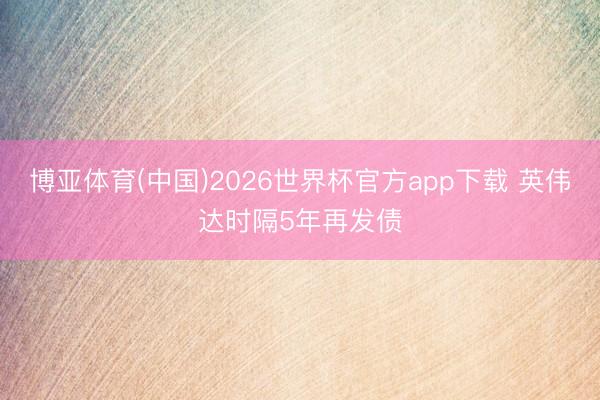 博亚体育(中国)2026世界杯官方app下载 英伟达时隔5年再发债