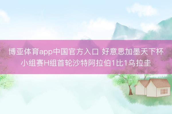 博亚体育app中国官方入口 好意思加墨天下杯小组赛H组首轮沙特阿拉伯1比1乌拉圭