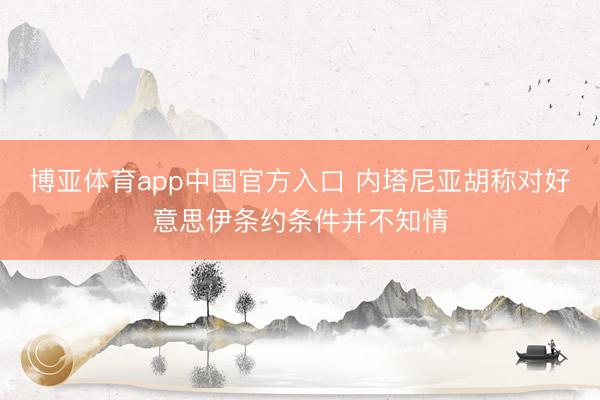 博亚体育app中国官方入口 内塔尼亚胡称对好意思伊条约条件并不知情