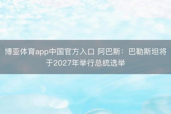 博亚体育app中国官方入口 阿巴斯：巴勒斯坦将于2027年举行总统选举