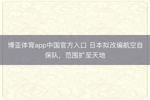 博亚体育app中国官方入口 日本拟改编航空自保队，范围扩至天地