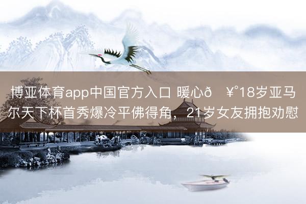 博亚体育app中国官方入口 暖心🥰18岁亚马尔天下杯首秀爆冷平佛得角,21岁女友拥抱劝慰