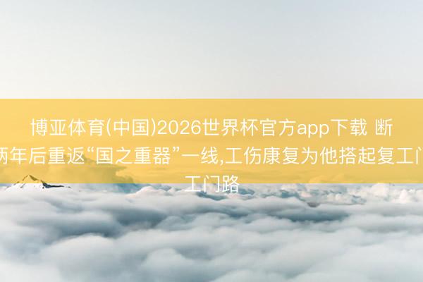 博亚体育(中国)2026世界杯官方app下载 断臂两年后重返“国之重器”一线，工伤康复为他搭起复工门路