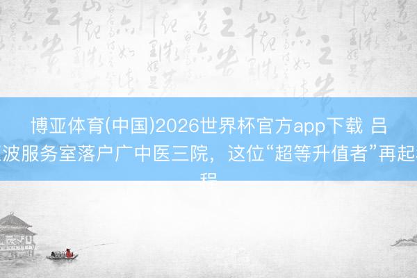 博亚体育(中国)2026世界杯官方app下载 吕玉波服务室落户广中医三院，这位“超等升值者”再起程