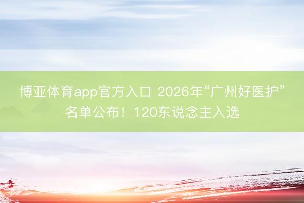 博亚体育app官方入口 2026年“广州好医护”名单公布！120东说念主入选