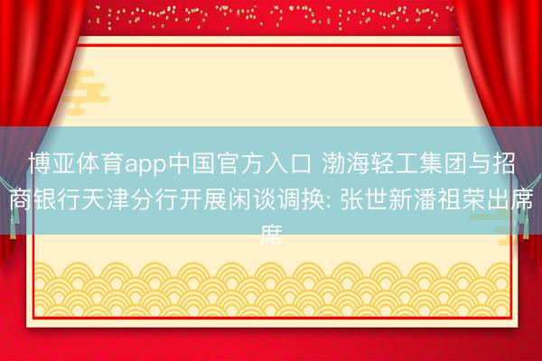 博亚体育app中国官方入口 渤海轻工集团与招商银行天津分行开展闲谈调换: 张世新潘祖荣出席