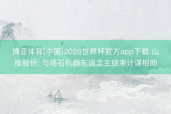 博亚体育(中国)2026世界杯官方app下载 山推股份: 与珞石机器东说念主结束计谋相助