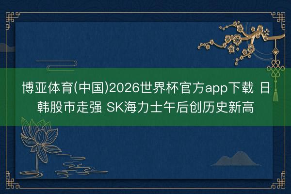 博亚体育(中国)2026世界杯官方app下载 日韩股市走强 SK海力士午后创历史新高