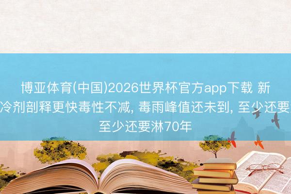 博亚体育(中国)2026世界杯官方app下载 新一代制冷剂剖释更快毒性不减， 毒雨峰值还未到， 至少还要淋70年