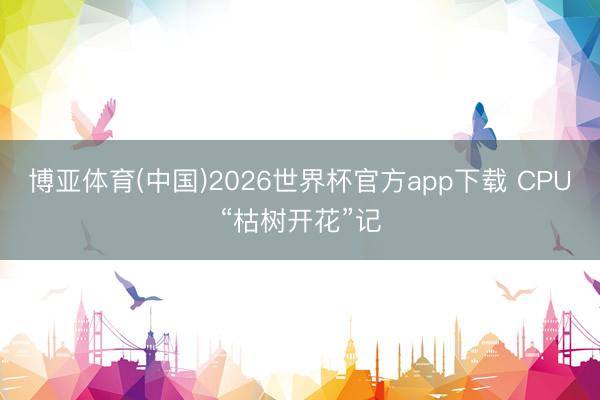 博亚体育(中国)2026世界杯官方app下载 CPU“枯树开花”记