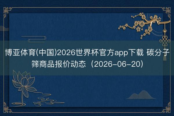 博亚体育(中国)2026世界杯官方app下载 碳分子筛商品报价动态（2026-06-20）
