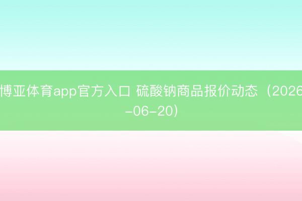 博亚体育app官方入口 硫酸钠商品报价动态(2026-06-20)