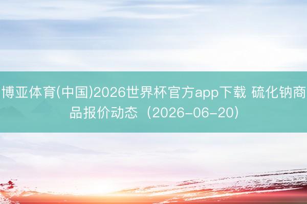 博亚体育(中国)2026世界杯官方app下载 硫化钠商品报价动态(2026-06-20)